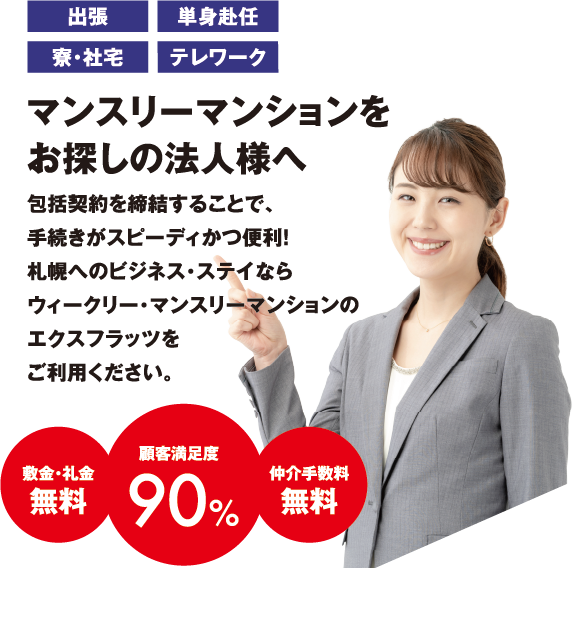 出張・単身赴任・寮・社宅・テレワーク・マンスリーマンションをお探しの法人様へ。法人契約・包括契約を締結することで、手続きがスピーディかつ便利！札幌へのビジネス・ステイならウィークリー・マンスリーマンションのエクスフラッツをご利用ください。敷金・礼金無料顧客満足度90%仲介手数料無料